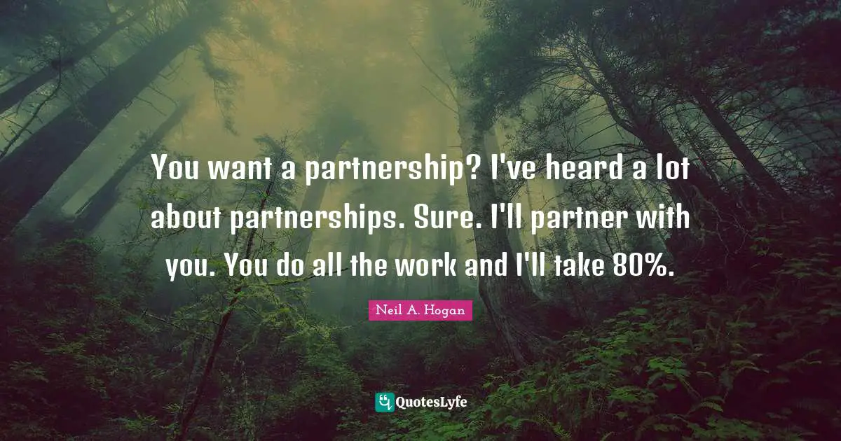 You want a partnership? I've heard a lot about partnerships. Sure. I'll partner with you. You do all the work and I'll take 80%.