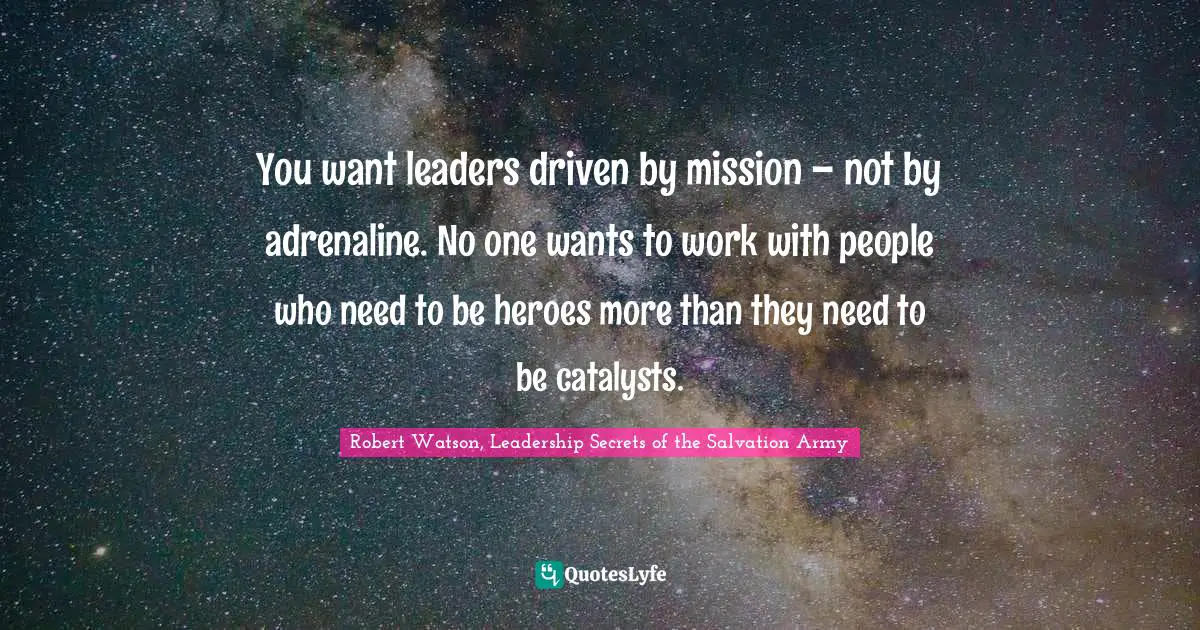 You want leaders driven by mission – not by adrenaline. No one wants to work with people who need to be heroes more than they need to be catalysts.