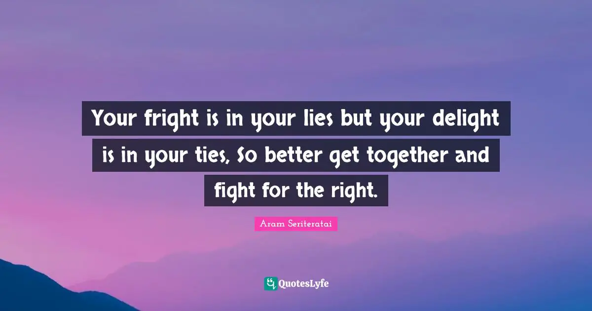 Your fright is in your lies but your delight is in your ties, So better get together and fight for the right.