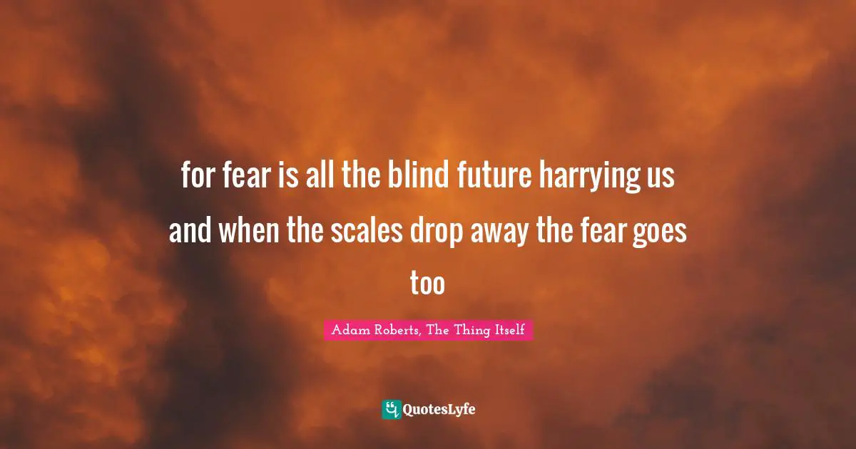 for fear is all the blind future harrying us and when the scales drop away the fear goes too