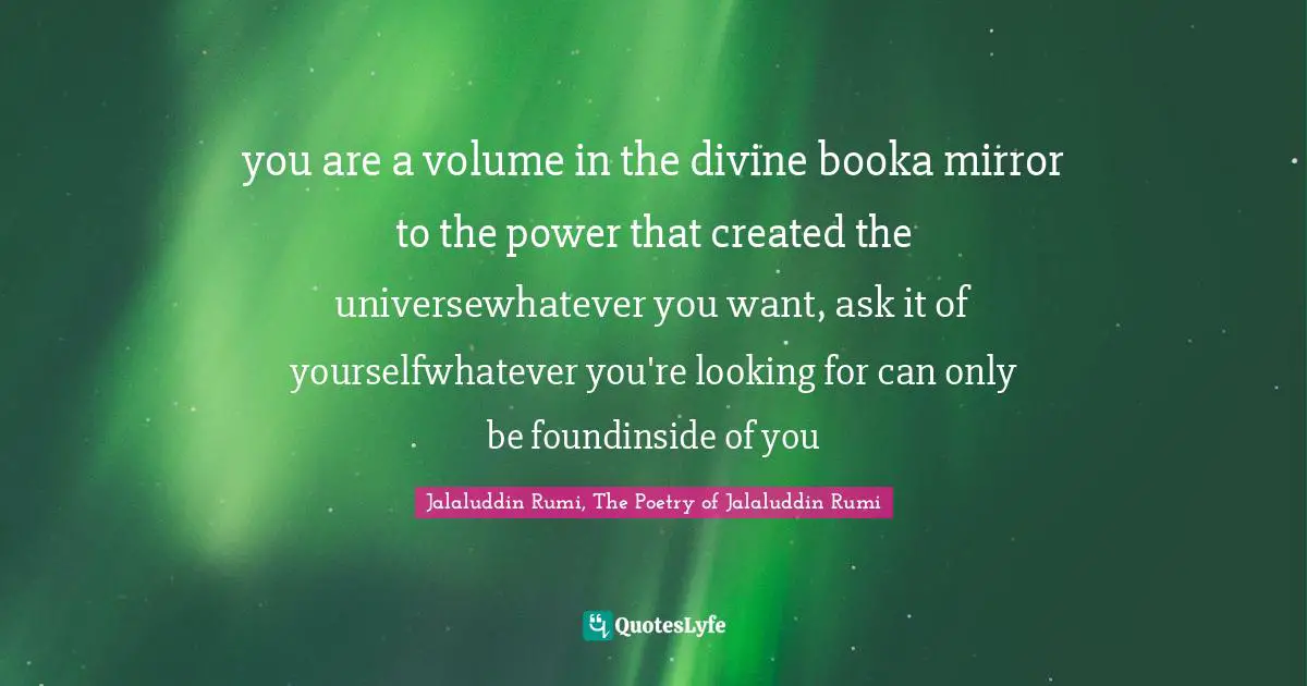 Jalaluddin Rumi, The Poetry of Jalaluddin Rumi Quotes: you are a volume in the divine booka mirror to the power that created the universewhatever you want, ask it of yourselfwhatever you're looking for can only be foundinside of you