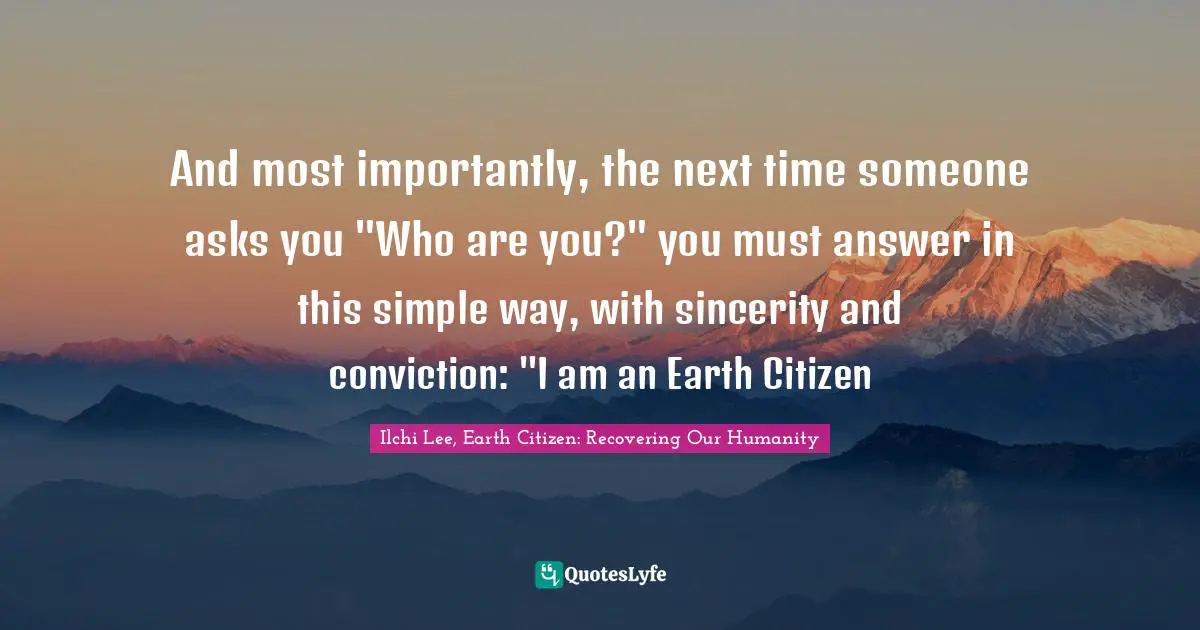 And most importantly, the next time someone asks you "Who are you?" you must answer in this simple way, with sincerity and conviction: "I am an Earth Citizen