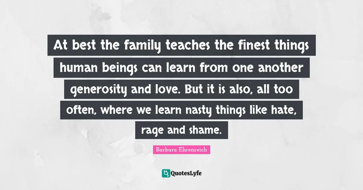 Barbara Ehrenreich Quotes: "At best the family teaches the finest things human beings can learn from one another generosity and love. But it is also, all too often, where we learn nasty things like hate, rage and shame."
