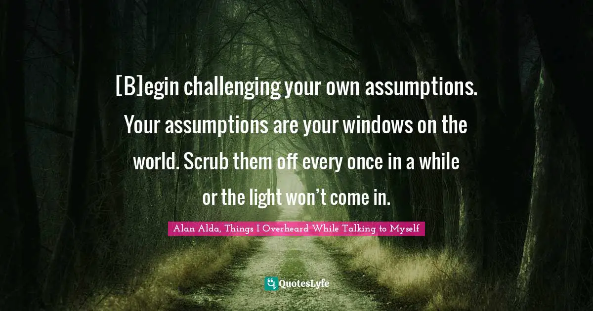 Alan Alda, Things I Overheard While Talking To Myself Quotes: "[B]egin challenging your own assumptions. Your assumptions are your windows on the world. Scrub them off every once in a while or the light won’t come in."