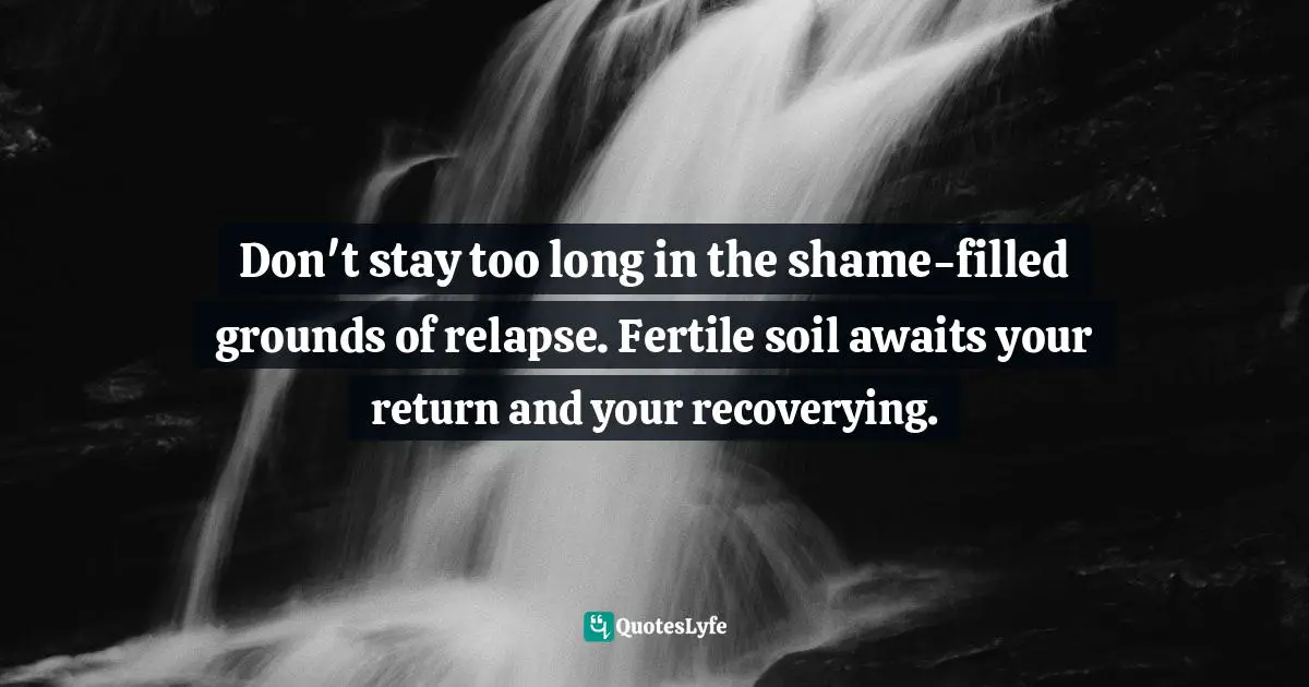 Don't stay too long in the shame-filled grounds of relapse. Fertile soil awaits your return and your recoverying.