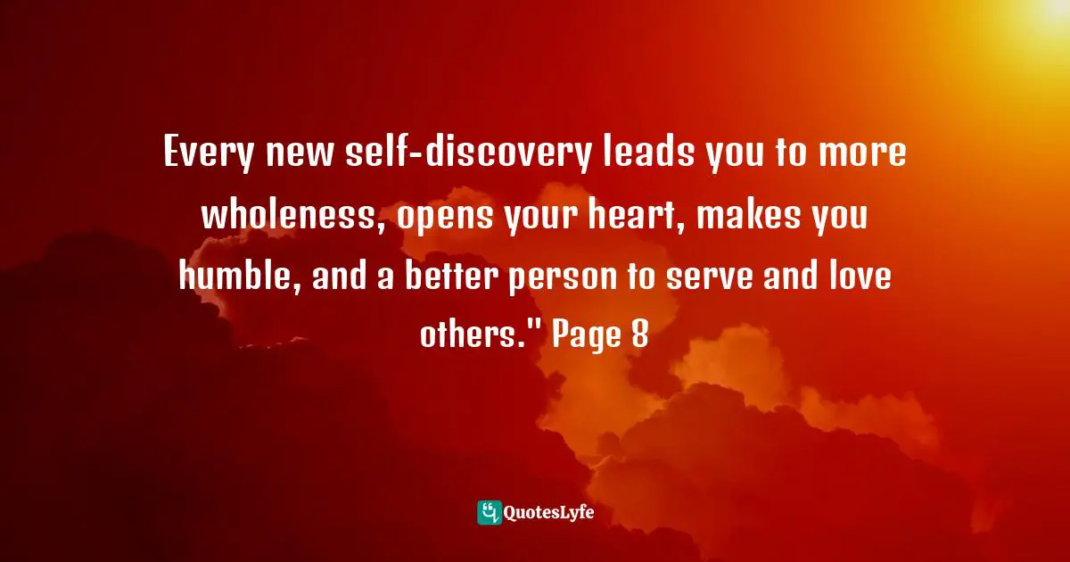 Every new self-discovery leads you to more wholeness, opens your heart, makes you humble, and a better person to serve and love others." Page 8