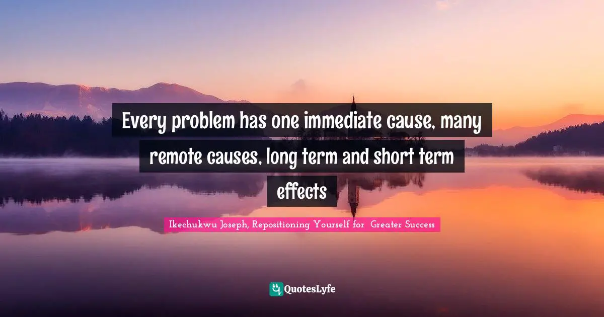 Every problem has one immediate cause, many remote causes, long term and short term effects