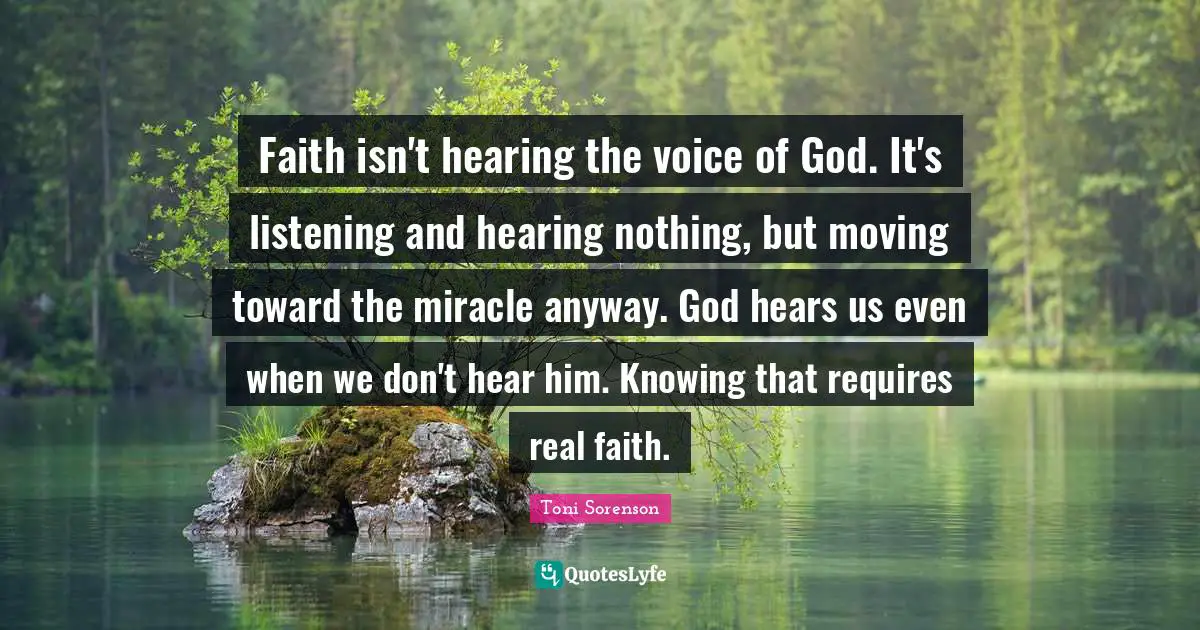 Faith isn't hearing the voice of God. It's listening and hearing nothing, but moving toward the miracle anyway. God hears us even when we don't hear him. Knowing that requires real faith.