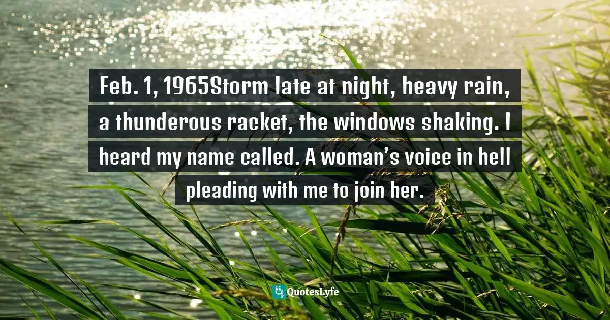 Grief And Loss Quotes: "Feb. 1, 1965Storm late at night, heavy rain, a thunderous racket, the windows shaking. I heard my name called. A woman’s voice in hell pleading with me to join her."