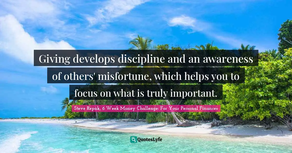 Giving develops discipline and an awareness of others' misfortune, which helps you to focus on what is truly important.