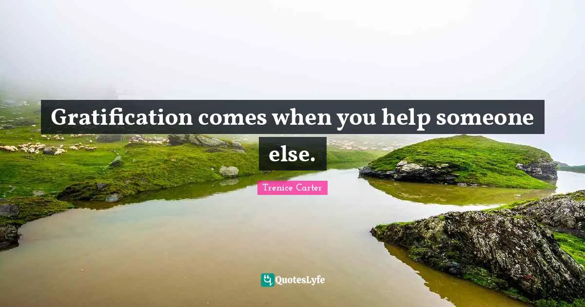 Gratification comes when you help someone else.
