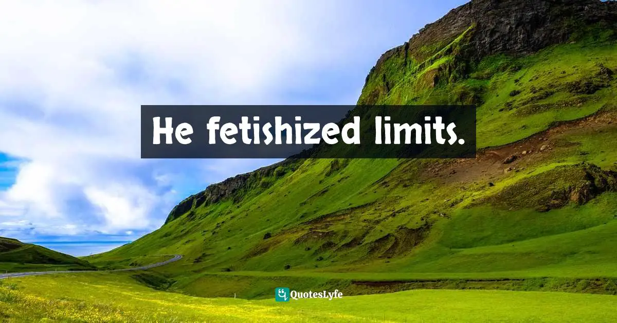 He fetishized limits.