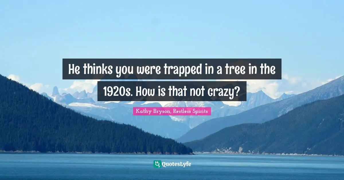 He thinks you were trapped in a tree in the 1920s. How is that not crazy?
