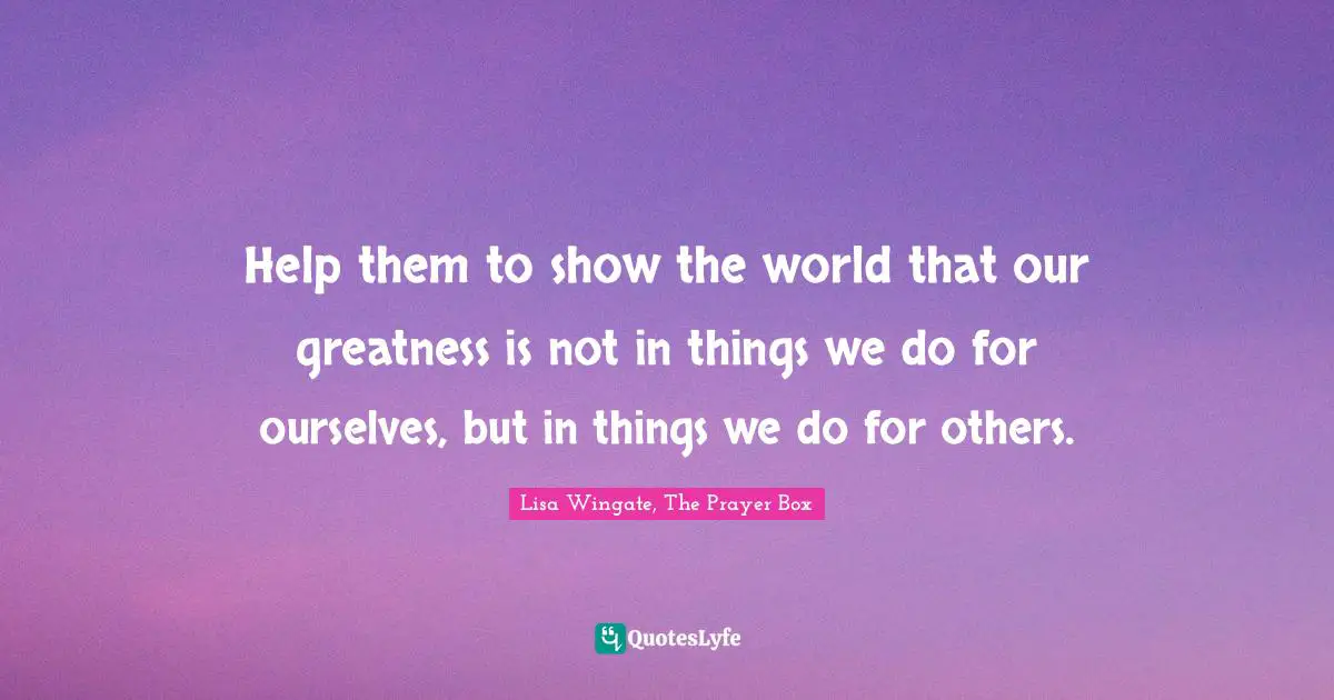 Help them to show the world that our greatness is not in things we do for ourselves, but in things we do for others.
