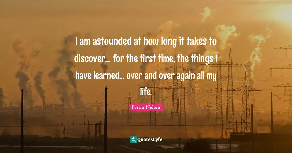 I am astounded at how long it takes to discover... for the first time, the things I have learned... over and over again all my life.