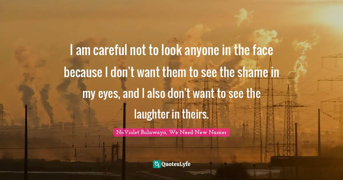 I am careful not to look anyone in the face because I don't want them to see the shame in my eyes, and I also don't want to see the laughter in theirs.
