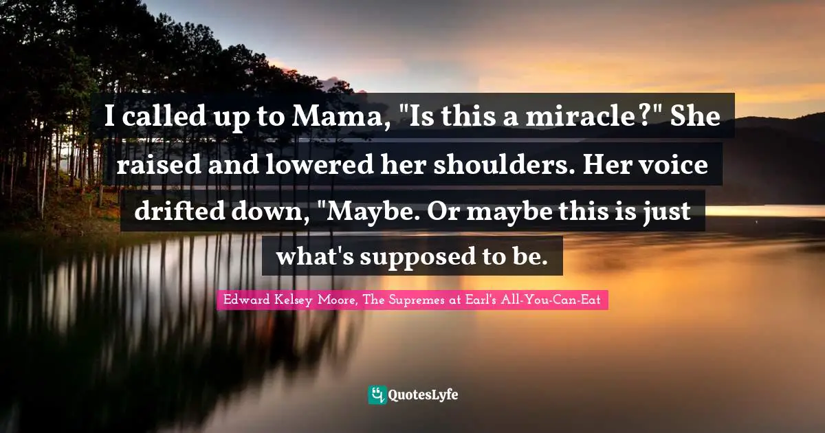 I called up to Mama, "Is this a miracle?" She raised and lowered her shoulders. Her voice drifted down, "Maybe. Or maybe this is just what's supposed to be.