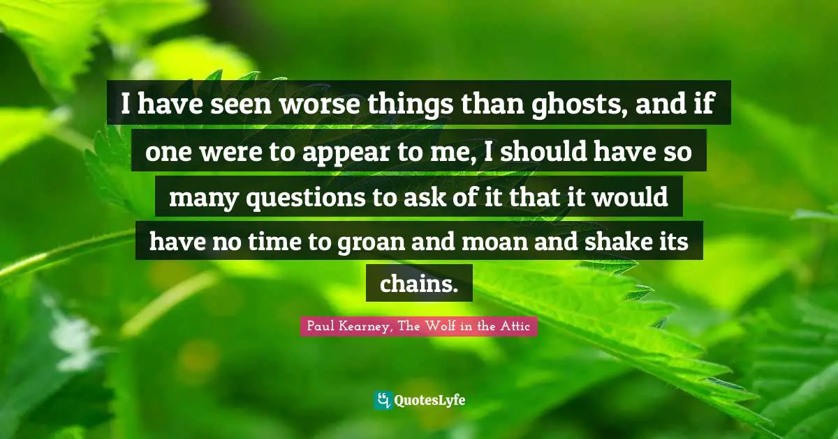 I have seen worse things than ghosts, and if one were to appear to me, I should have so many questions to ask of it that it would have no time to groan and moan and shake its chains.
