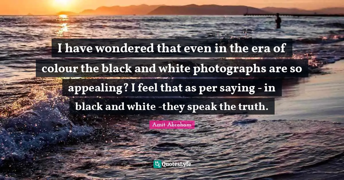 Truth Telling Quotes: "I have wondered that even in the era of colour the black and white photographs are so appealing? I feel that as per saying - in black and white -they speak the truth."