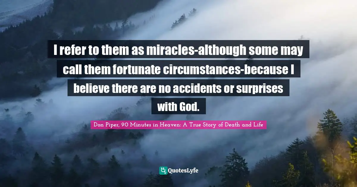 I refer to them as miracles-although some may call them fortunate circumstances-because I believe there are no accidents or surprises with God.