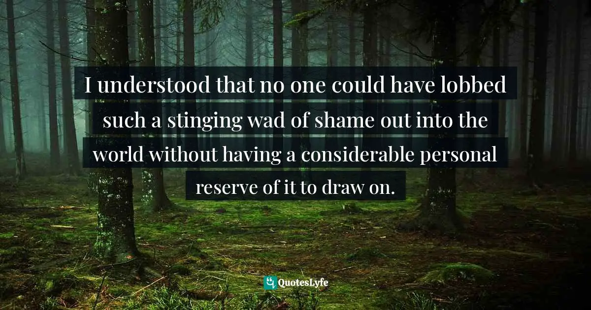 Barbara Ehrenreich, Living With A Wild God: A Nonbeliever's Search For The Truth About Everything Quotes: "I understood that no one could have lobbed such a stinging wad of shame out into the world without having a considerable personal reserve of it to draw on."