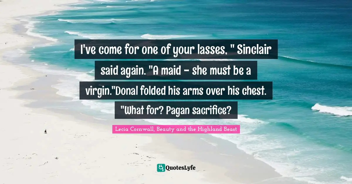 I've come for one of your lasses, " Sinclair said again. "A maid - she must be a virgin."Donal folded his arms over his chest. "What for? Pagan sacrifice?