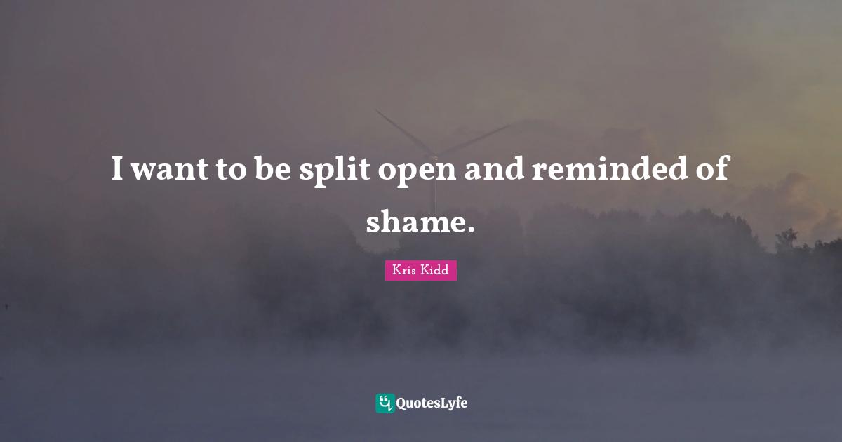 I want to be split open and reminded of shame.