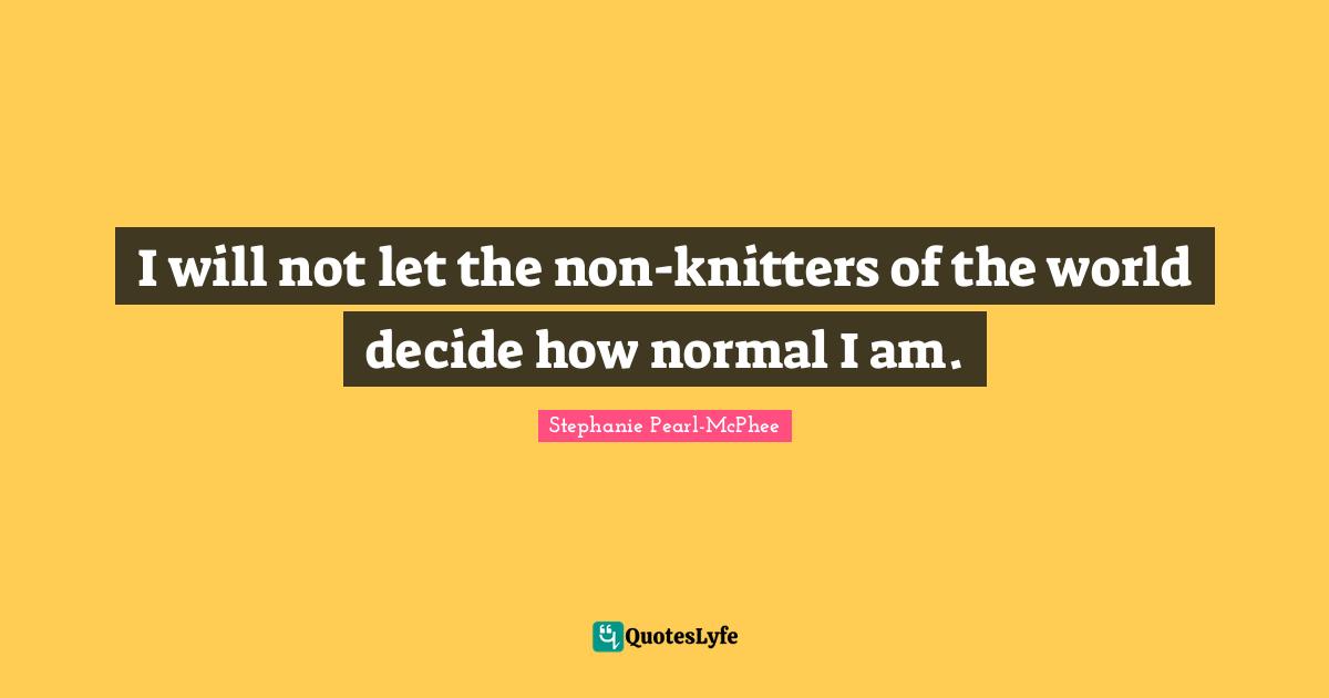 I will not let the non-knitters of the world decide how normal I am.