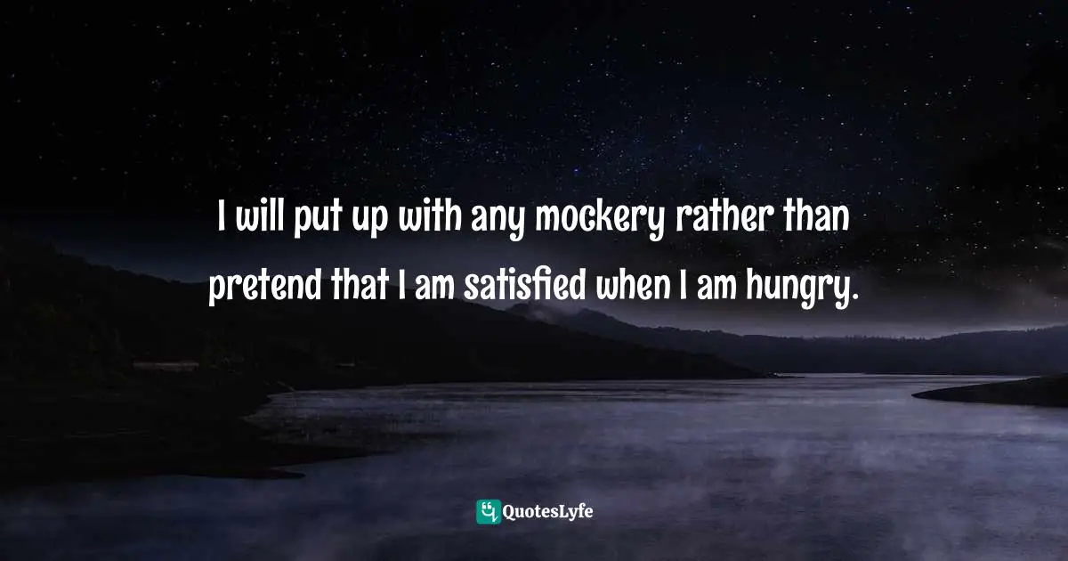 I will put up with any mockery rather than pretend that I am satisfied when I am hungry.
