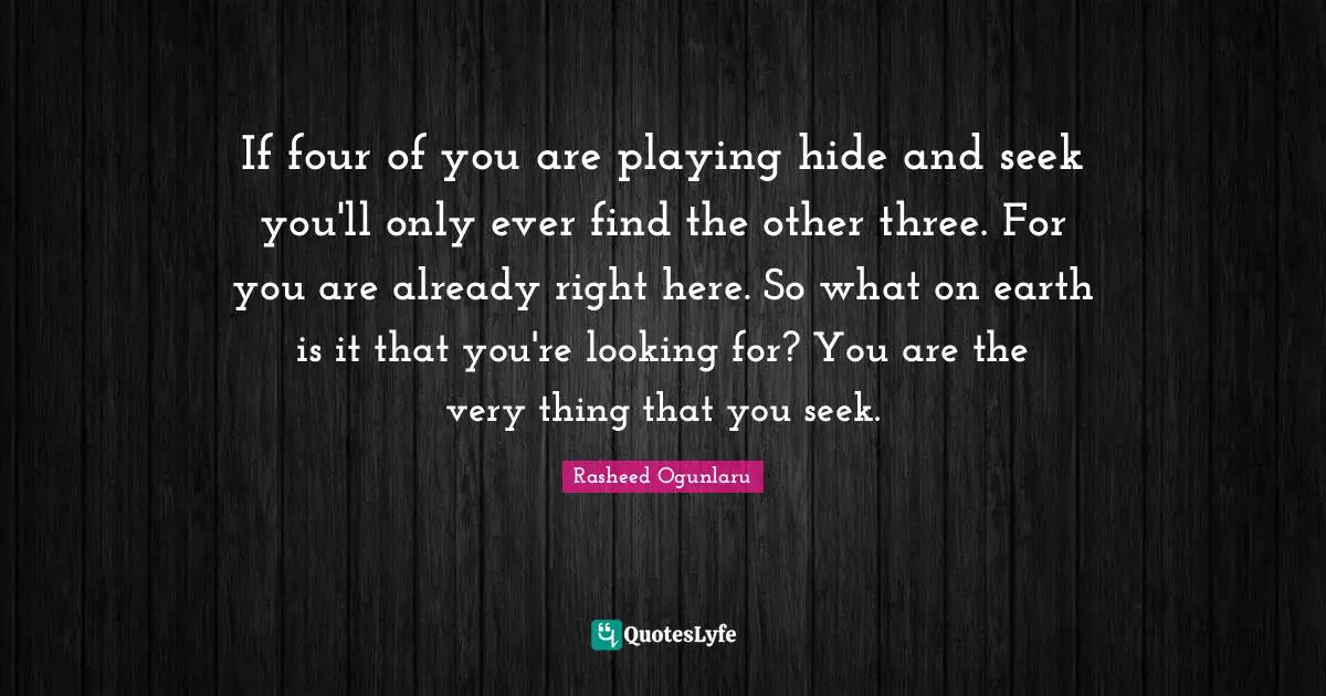 Rasheed Ogunlaru Quotes: If four of you are playing hide and seek you'll only ever find the other three. For you are already right here. So what on earth is it that you're looking for? You are the very thing that you seek.