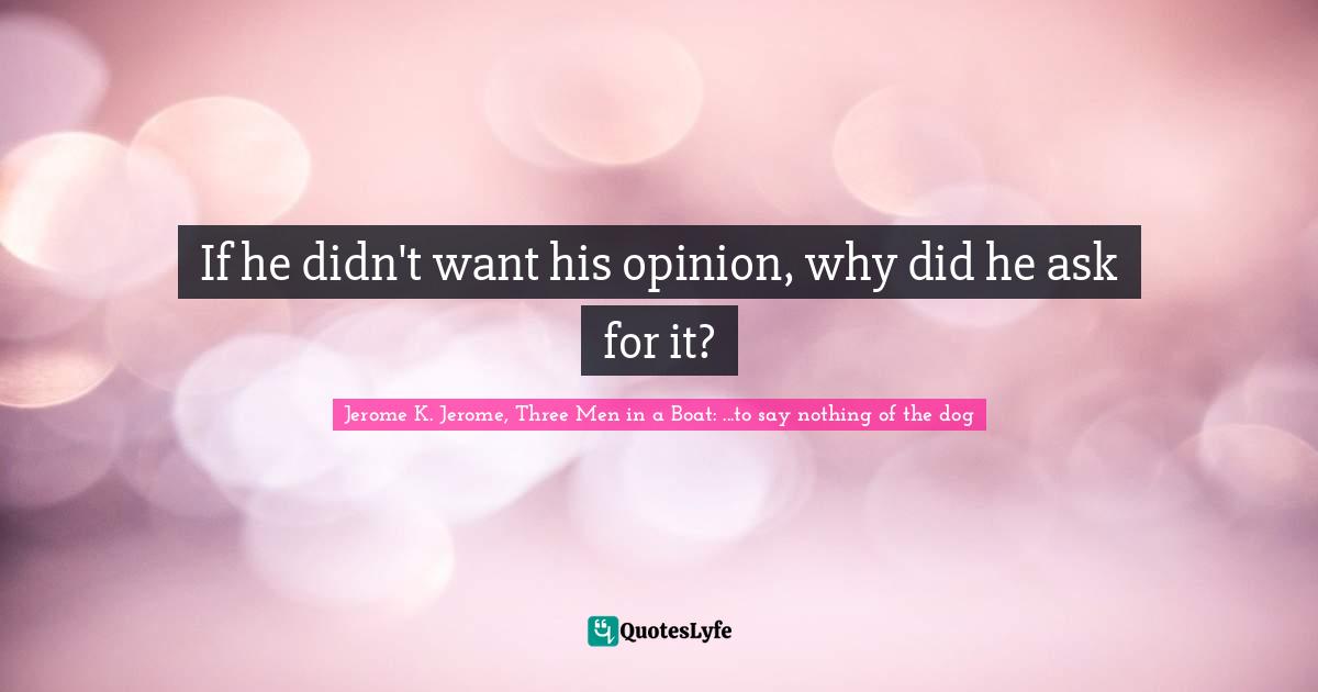 If he didn't want his opinion, why did he ask for it?