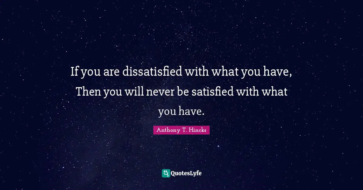 If you are dissatisfied with what you have, Then you will never be satisfied with what you have.