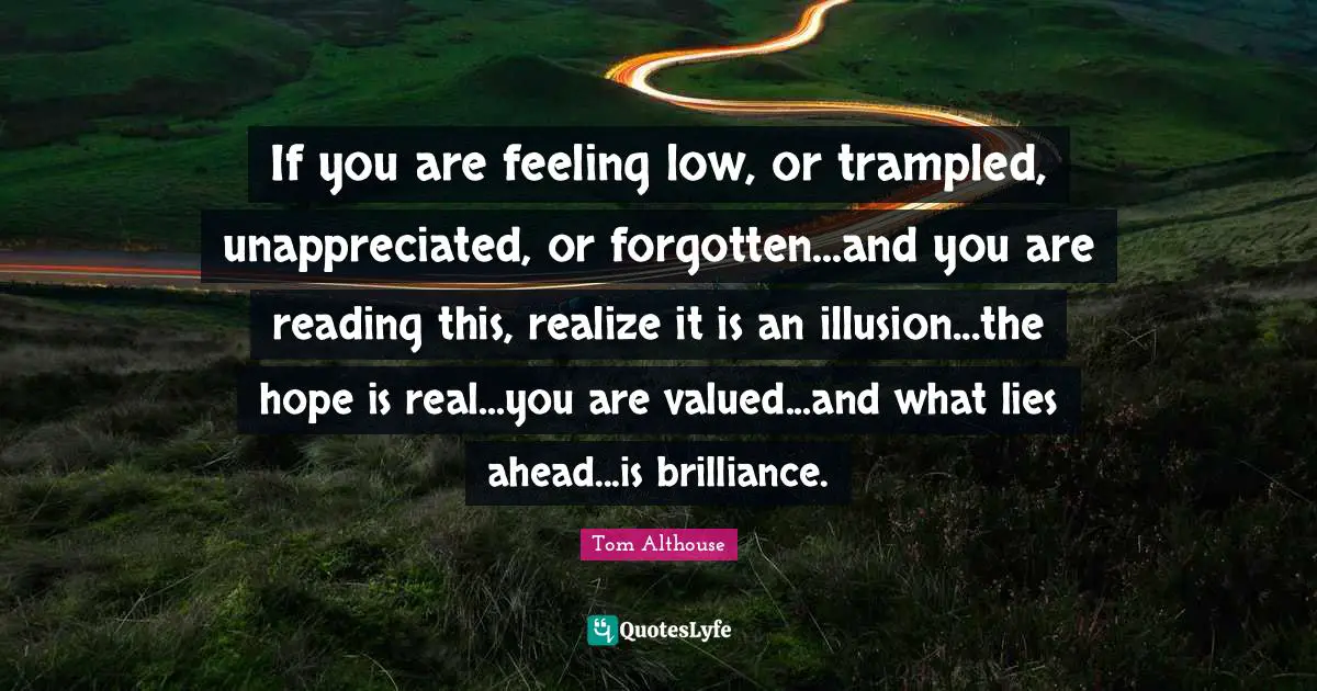 Tom Althouse Quotes: "If you are feeling low, or trampled, unappreciated, or forgotten...and you are reading this, realize it is an illusion...the hope is real...you are valued...and what lies ahead...is brilliance."