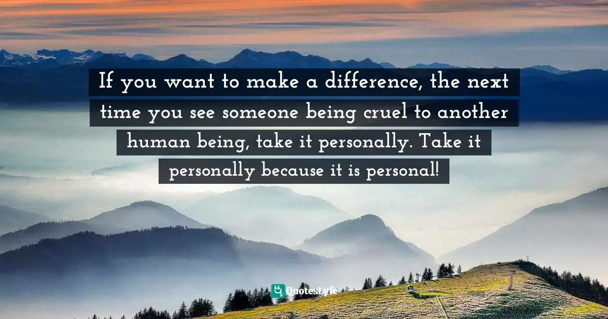 If you want to make a difference, the next time you see someone being cruel to another human being, take it personally. Take it personally because it is personal!