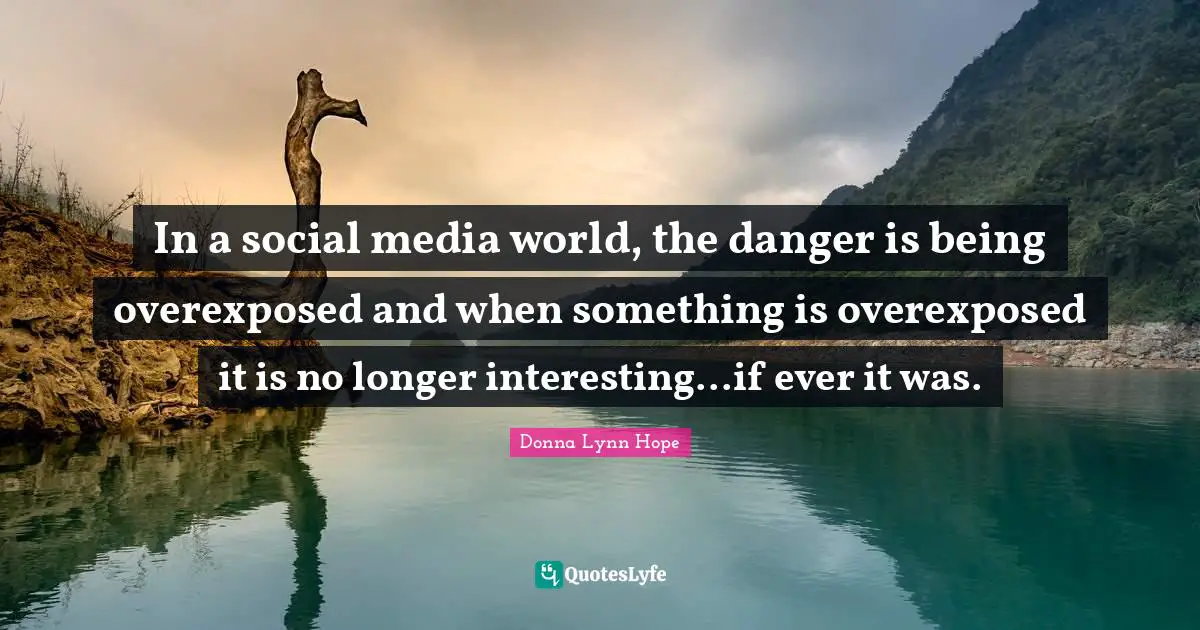 In a social media world, the danger is being overexposed and when something is overexposed it is no longer interesting...if ever it was.