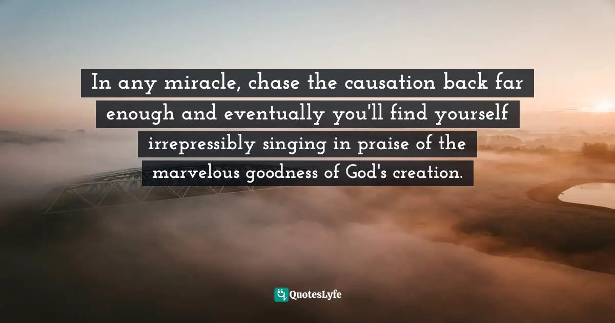 In any miracle, chase the causation back far enough and eventually you'll find yourself irrepressibly singing in praise of the marvelous goodness of God's creation.