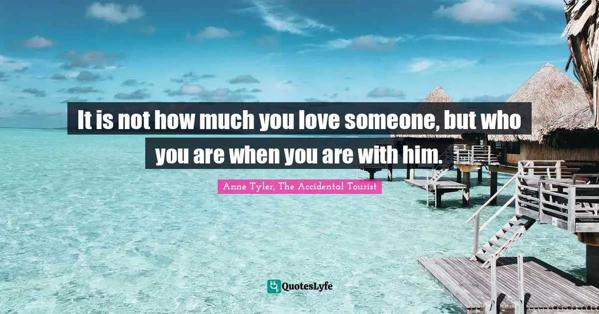 Anne Tyler Quotes: "It is not how much you love someone, but who you are when you are with him."