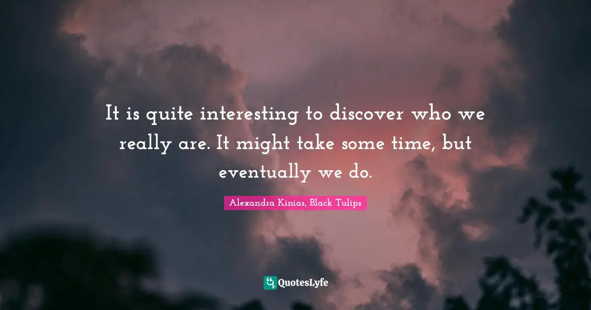 It is quite interesting to discover who we really are. It might take some time, but eventually we do.