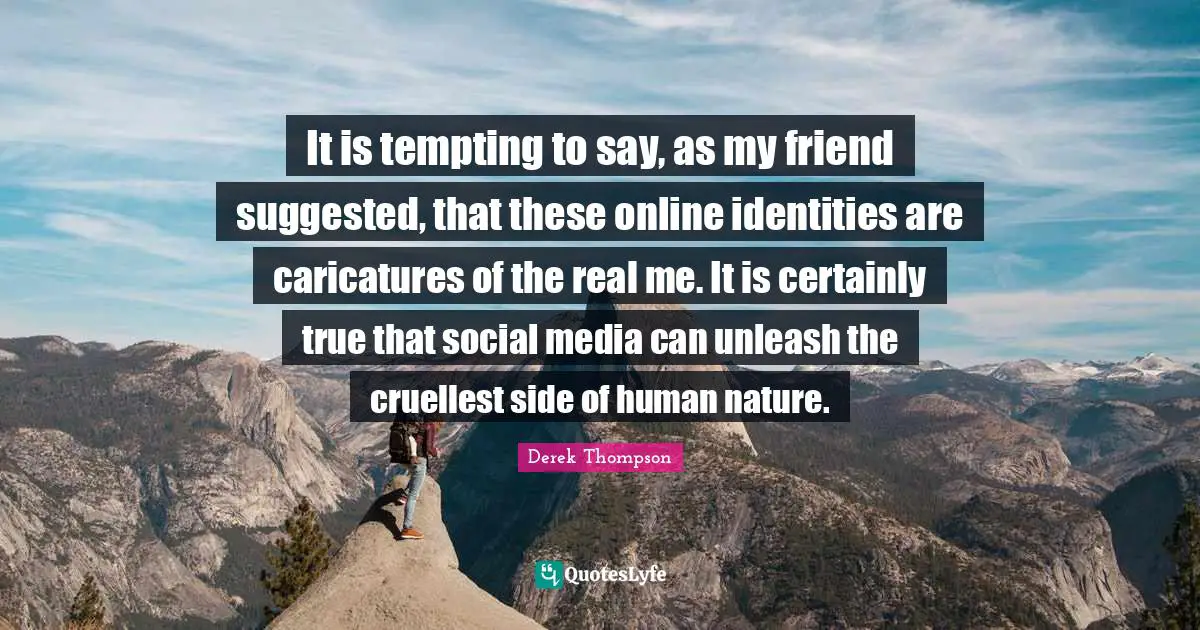 It is tempting to say, as my friend suggested, that these online identities are caricatures of the real me. It is certainly true that social media can unleash the cruellest side of human nature.