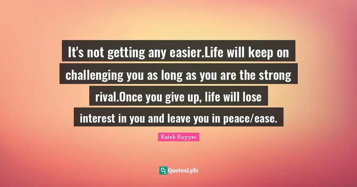 It's not getting any easier.Life will keep on challenging you as long as you are the strong rival.Once you give up, life will lose interest in you and leave you in peace/ease.