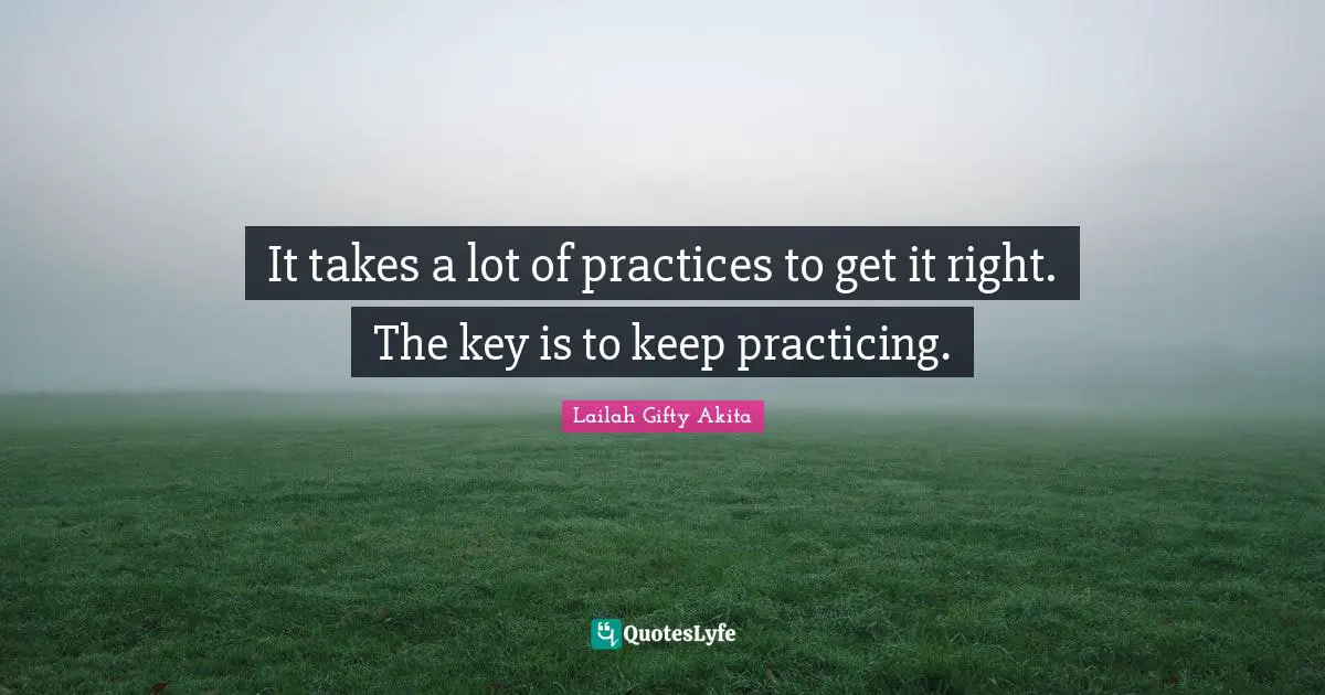 It takes a lot of practices to get it right. The key is to keep practicing.