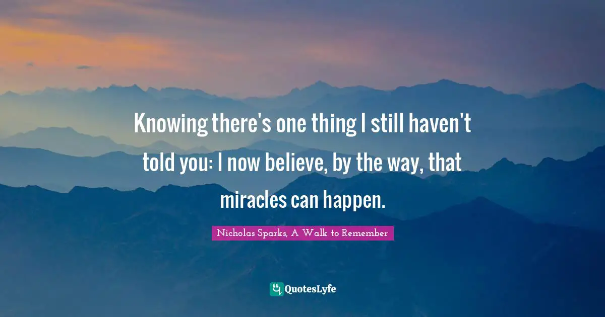 Nicholas Sparks, A Walk To Remember Quotes: "Knowing there's one thing I still haven't told you: I now believe, by the way, that miracles can happen."