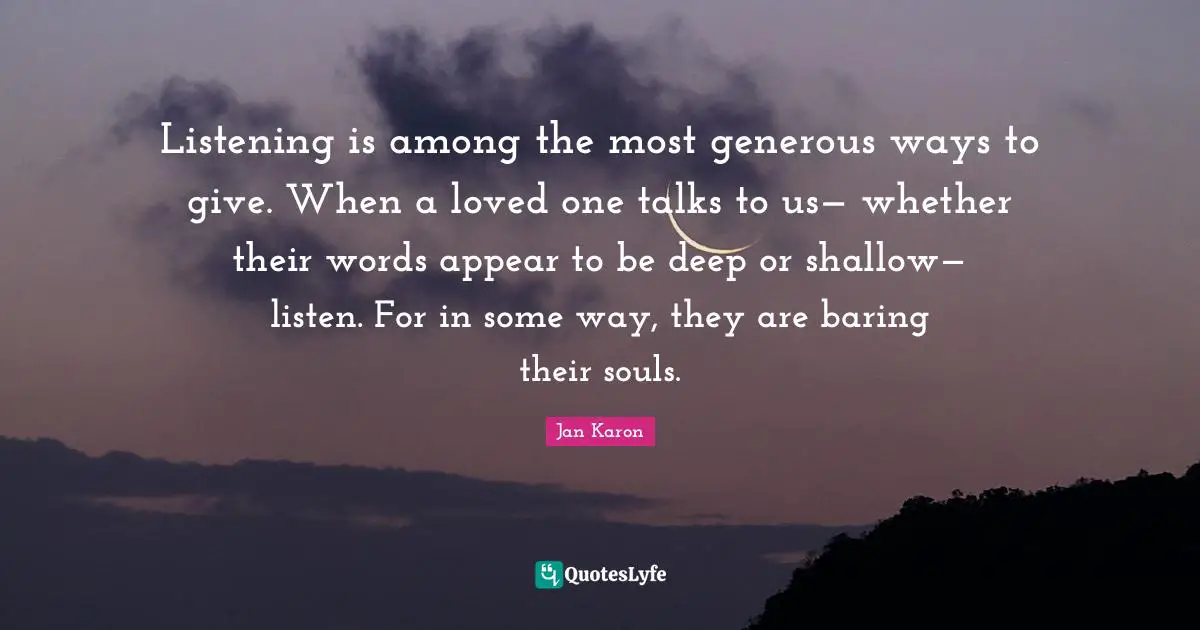 Listening is among the most generous ways to give. When a loved one talks to us— whether their words appear to be deep or shallow— listen. For in some way, they are baring their souls.