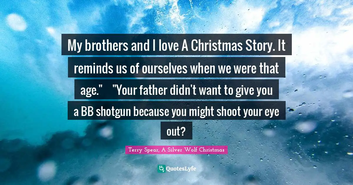 My brothers and I love A Christmas Story. It reminds us of ourselves when we were that age."	"Your father didn't want to give you a BB shotgun because you might shoot your eye out?