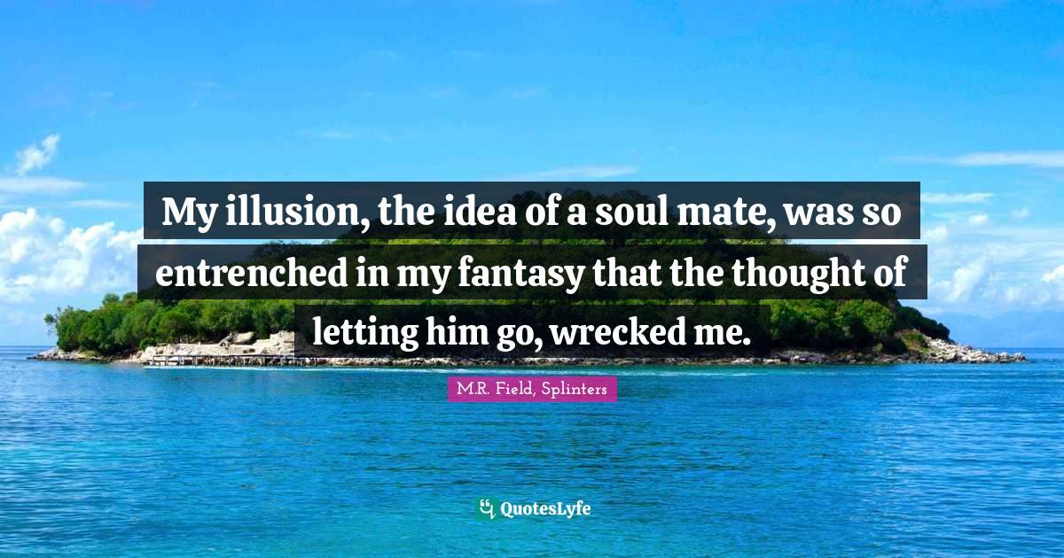 My illusion, the idea of a soul mate, was so entrenched in my fantasy that the thought of letting him go, wrecked me.