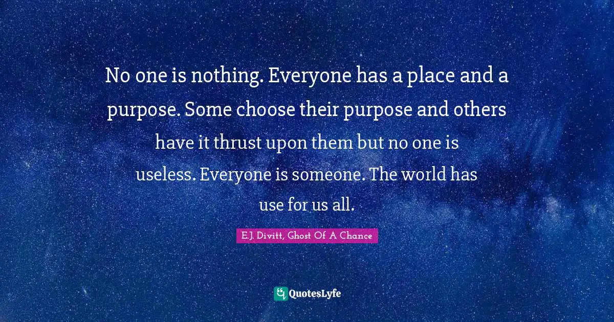 No one is nothing. Everyone has a place and a purpose. Some choose their purpose and others have it thrust upon them but no one is useless. Everyone is someone. The world has use for us all.