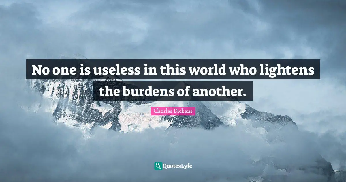 No one is useless in this world who lightens the burdens of another.