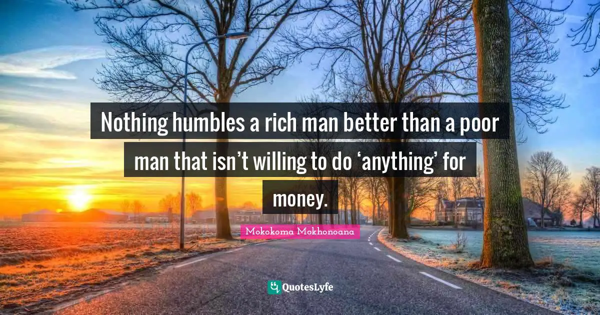 Nothing humbles a rich man better than a poor man that isn’t willing to do ‘anything’ for money.