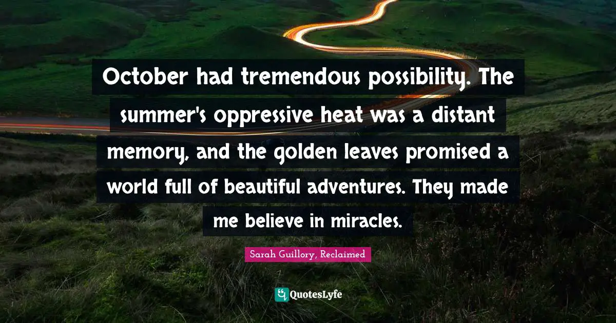 October had tremendous possibility. The summer's oppressive heat was a distant memory, and the golden leaves promised a world full of beautiful adventures. They made me believe in miracles.