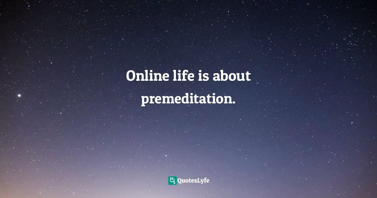 Online life is about premeditation.
